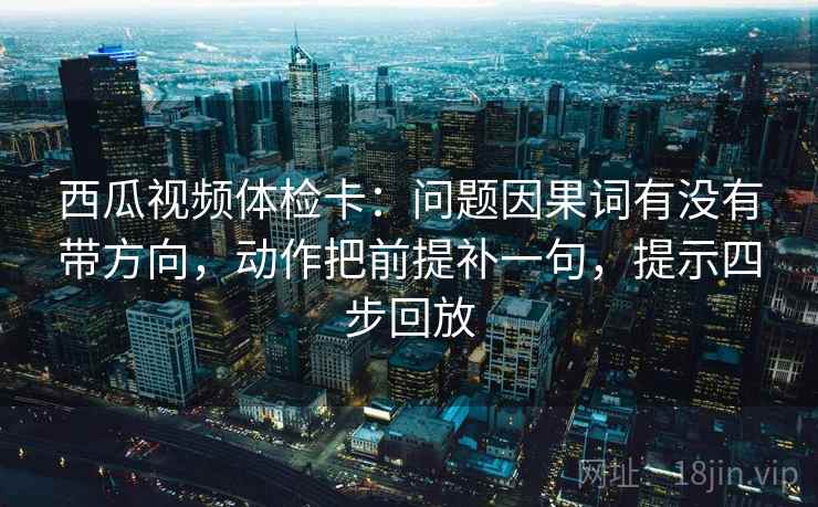 西瓜视频体检卡：问题因果词有没有带方向，动作把前提补一句，提示四步回放