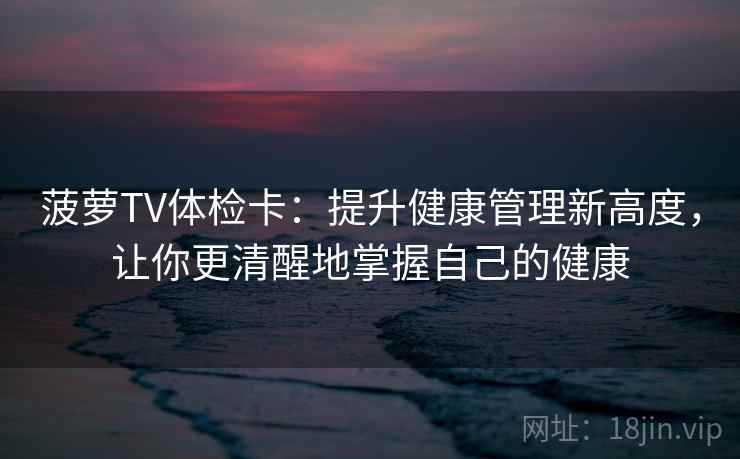 菠萝TV体检卡：提升健康管理新高度，让你更清醒地掌握自己的健康