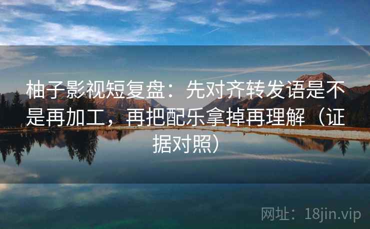 柚子影视短复盘：先对齐转发语是不是再加工，再把配乐拿掉再理解（证据对照）