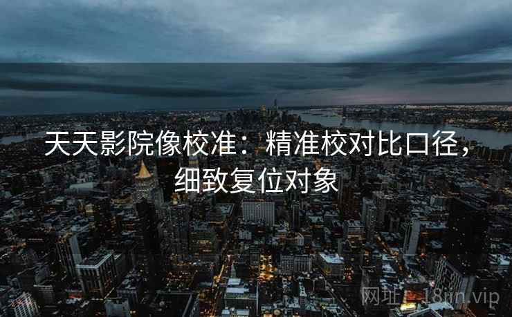 天天影院像校准：精准校对比口径，细致复位对象