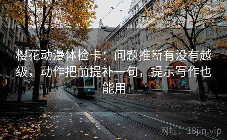 樱花动漫体检卡：问题推断有没有越级，动作把前提补一句，提示写作也能用