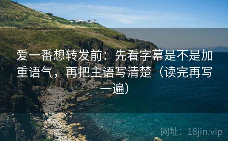 爱一番想转发前：先看字幕是不是加重语气，再把主语写清楚（读完再写一遍）