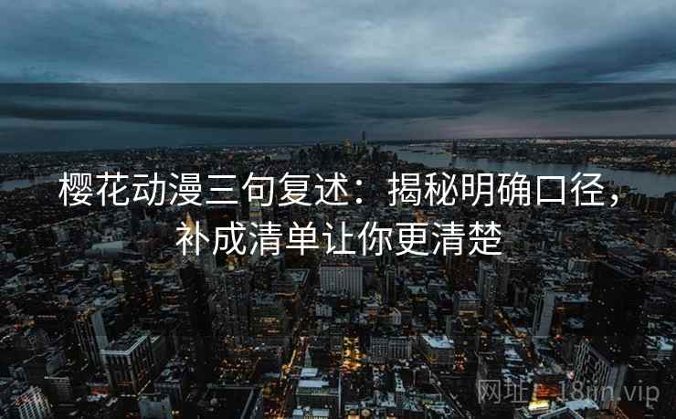 樱花动漫三句复述：揭秘明确口径，补成清单让你更清楚