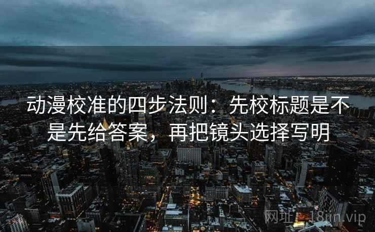 动漫校准的四步法则：先校标题是不是先给答案，再把镜头选择写明