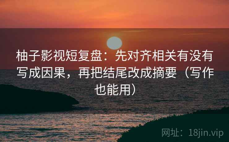 柚子影视短复盘：先对齐相关有没有写成因果，再把结尾改成摘要（写作也能用）
