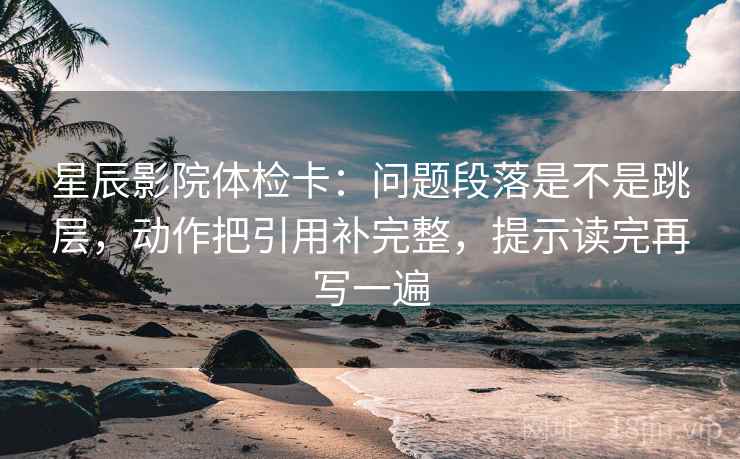 星辰影院体检卡：问题段落是不是跳层，动作把引用补完整，提示读完再写一遍