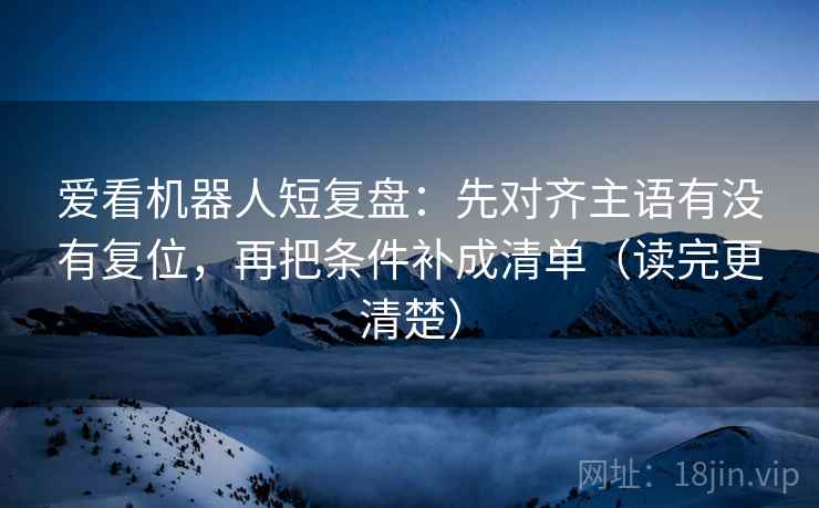 爱看机器人短复盘：先对齐主语有没有复位，再把条件补成清单（读完更清楚）