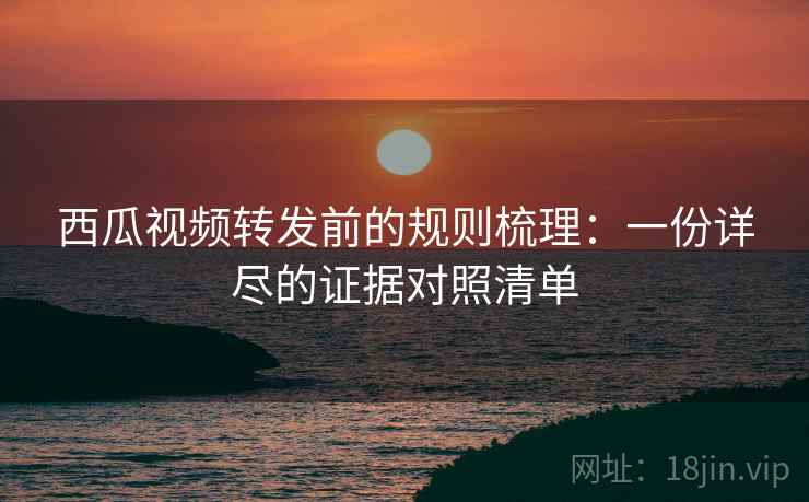 西瓜视频转发前的规则梳理：一份详尽的证据对照清单