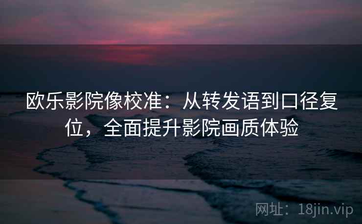 欧乐影院像校准：从转发语到口径复位，全面提升影院画质体验