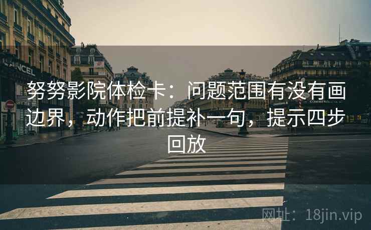 努努影院体检卡：问题范围有没有画边界，动作把前提补一句，提示四步回放