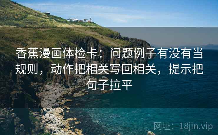 香蕉漫画体检卡：问题例子有没有当规则，动作把相关写回相关，提示把句子拉平