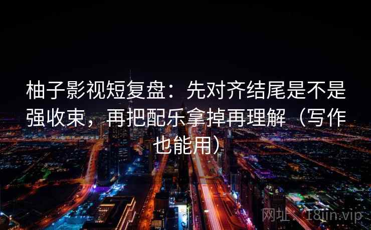 柚子影视短复盘：先对齐结尾是不是强收束，再把配乐拿掉再理解（写作也能用）