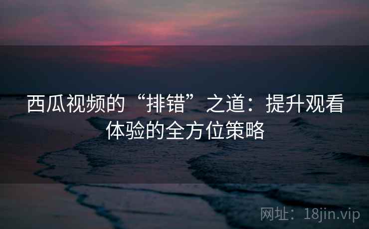 西瓜视频的“排错”之道:提升观看体验的全方位策略 西瓜视频的“排错”之道:提升观看体验的全方位策略