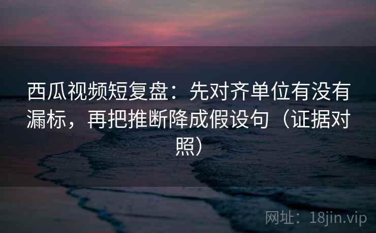 西瓜视频短复盘:先对齐单位有没有漏标,再把推断降成假设句(证据对照) 西瓜视频短复盘:先对齐单位有没有漏标,再把推断降成假设句(证据对照)