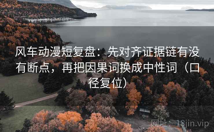 风车动漫短复盘:先对齐证据链有没有断点,再把因果词换成中性词(口径复位) 风车动漫短复盘:先对齐证据链有没有断点,再把因果词换成中性词(口径复位)