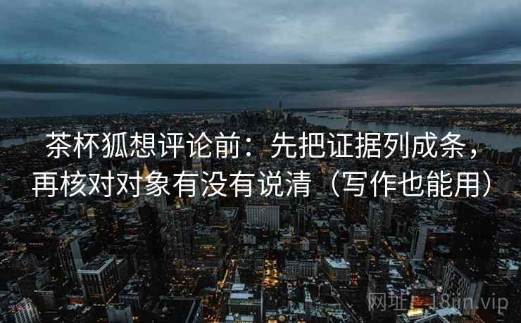 茶杯狐想评论前：先把证据列成条，再核对对象有没有说清（写作也能用）