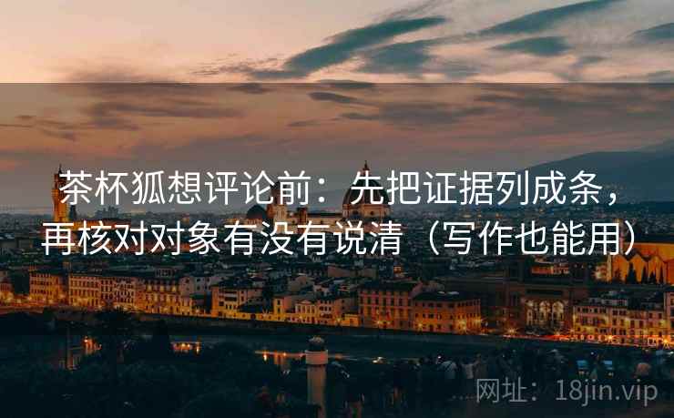 茶杯狐想评论前：先把证据列成条，再核对对象有没有说清（写作也能用）