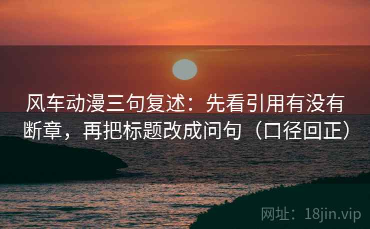 风车动漫三句复述:先看引用有没有断章,再把标题改成问句(口径回正) 风车动漫三句复述:先看引用有没有断章,再把标题改成问句(口径回正)
