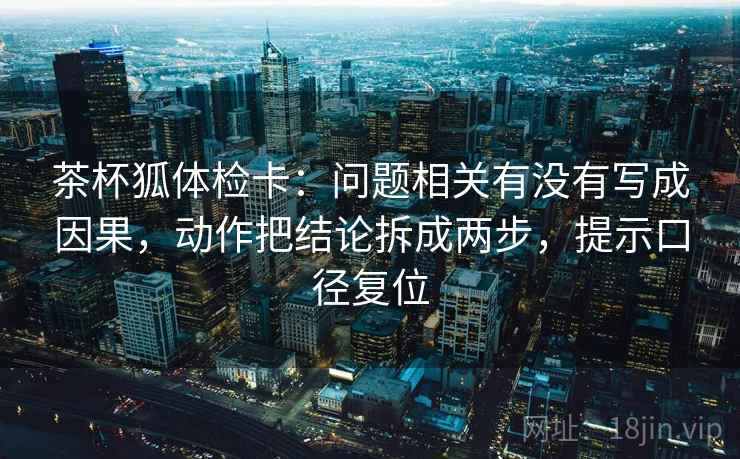 茶杯狐体检卡:问题相关有没有写成因果,动作把结论拆成两步,提示口径复位 茶杯狐体检卡:问题相关有没有写成因果,动作把结论拆成两步,提示口径复位