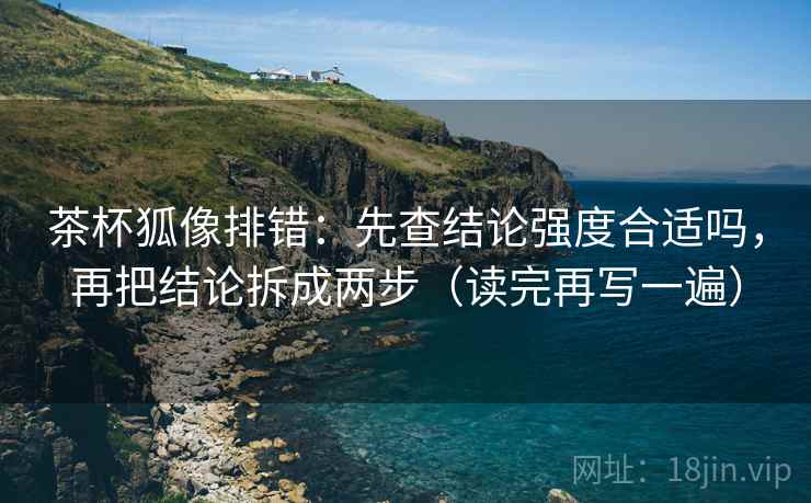 茶杯狐像排错：先查结论强度合适吗，再把结论拆成两步（读完再写一遍）